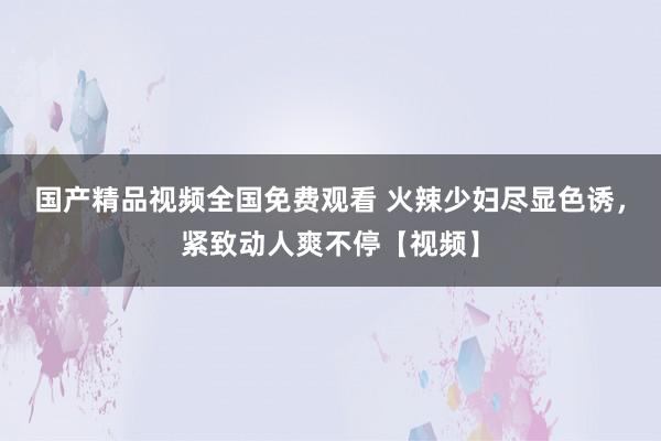 国产精品视频全国免费观看 火辣少妇尽显色诱，紧致动人爽不停【视频】
