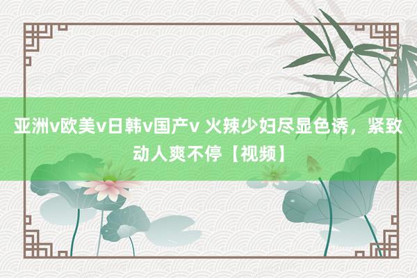 亚洲v欧美v日韩v国产v 火辣少妇尽显色诱，紧致动人爽不停【视频】