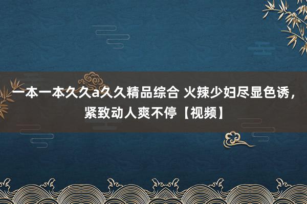 一本一本久久a久久精品综合 火辣少妇尽显色诱，紧致动人爽不停【视频】
