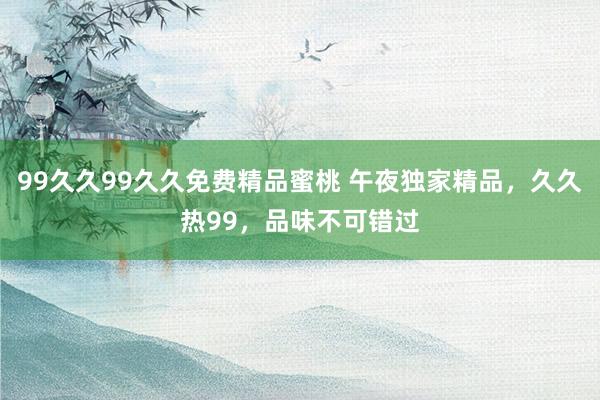 99久久99久久免费精品蜜桃 午夜独家精品，久久热99，品味不可错过