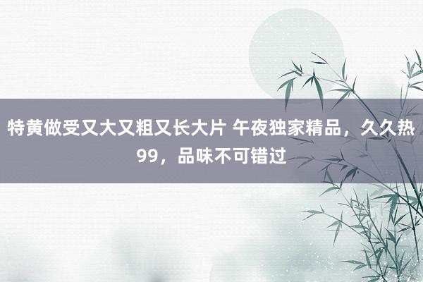 特黄做受又大又粗又长大片 午夜独家精品，久久热99，品味不可错过