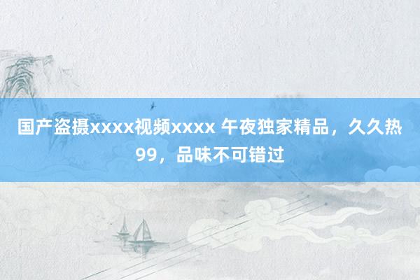 国产盗摄xxxx视频xxxx 午夜独家精品，久久热99，品味不可错过