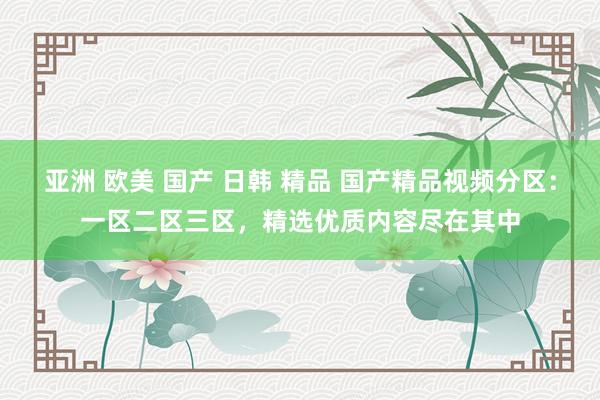 亚洲 欧美 国产 日韩 精品 国产精品视频分区：一区二区三区，精选优质内容尽在其中