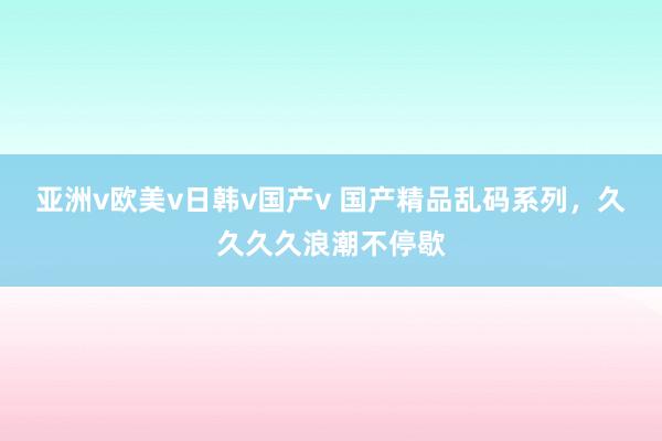 亚洲v欧美v日韩v国产v 国产精品乱码系列，久久久久浪潮不停歇