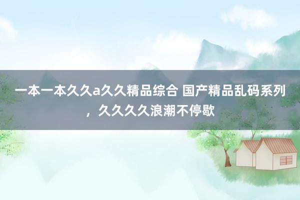 一本一本久久a久久精品综合 国产精品乱码系列，久久久久浪潮不停歇