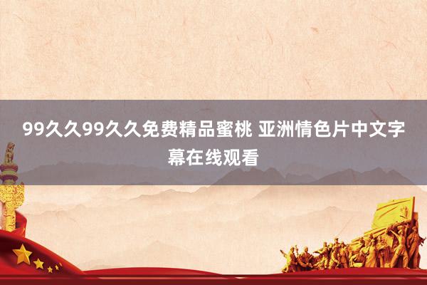 99久久99久久免费精品蜜桃 亚洲情色片中文字幕在线观看