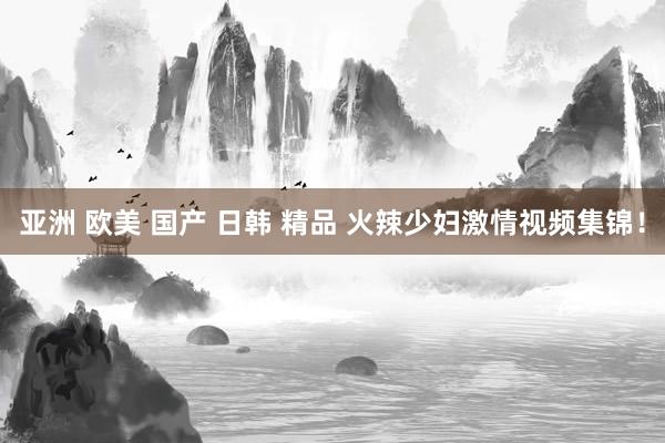 亚洲 欧美 国产 日韩 精品 火辣少妇激情视频集锦！