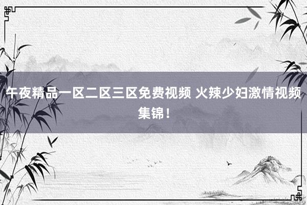 午夜精品一区二区三区免费视频 火辣少妇激情视频集锦！