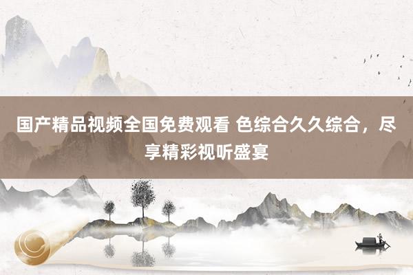 国产精品视频全国免费观看 色综合久久综合，尽享精彩视听盛宴