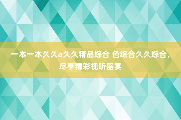一本一本久久a久久精品综合 色综合久久综合，尽享精彩视听盛宴