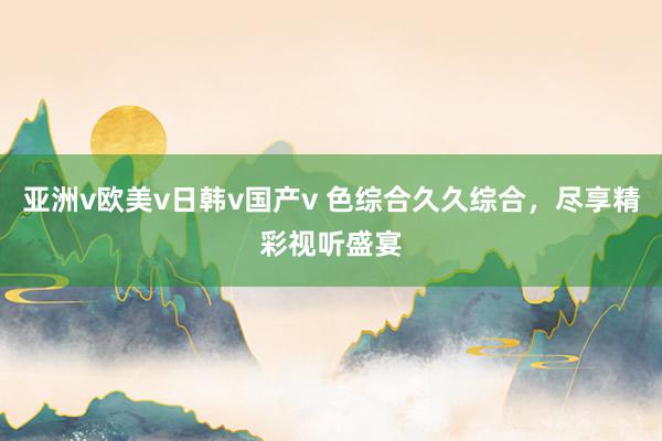 亚洲v欧美v日韩v国产v 色综合久久综合，尽享精彩视听盛宴