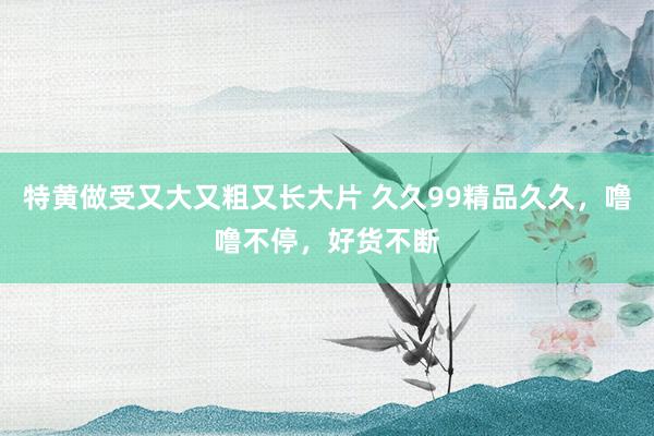 特黄做受又大又粗又长大片 久久99精品久久，噜噜不停，好货不断