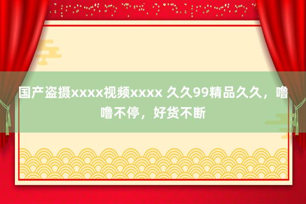 国产盗摄xxxx视频xxxx 久久99精品久久，噜噜不停，好货不断
