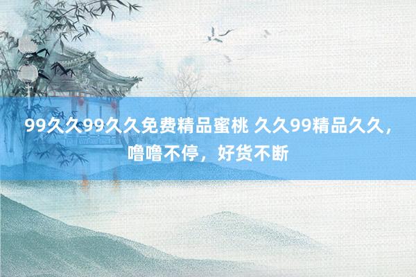 99久久99久久免费精品蜜桃 久久99精品久久，噜噜不停，好货不断