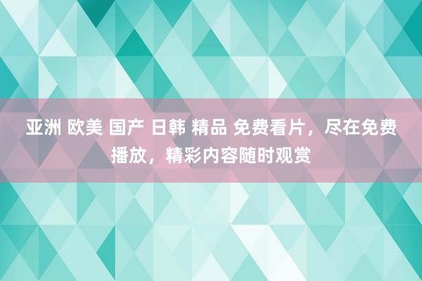 亚洲 欧美 国产 日韩 精品 免费看片，尽在免费播放，精彩内容随时观赏