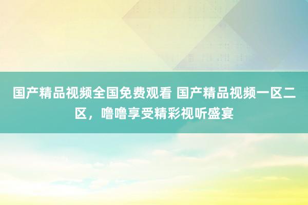 国产精品视频全国免费观看 国产精品视频一区二区，噜噜享受精彩视听盛宴