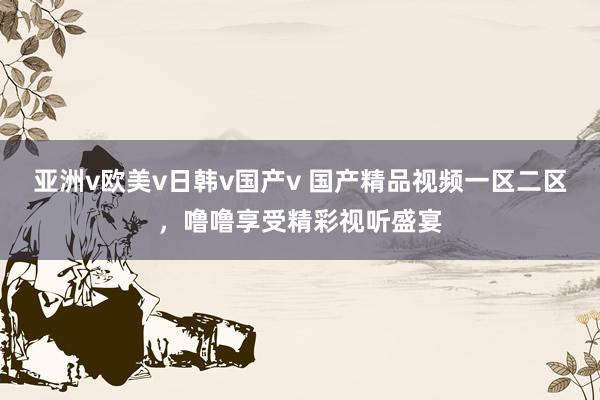 亚洲v欧美v日韩v国产v 国产精品视频一区二区，噜噜享受精彩视听盛宴