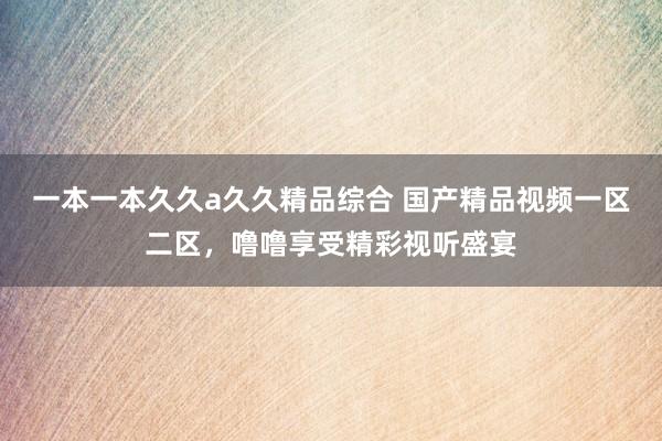 一本一本久久a久久精品综合 国产精品视频一区二区，噜噜享受精彩视听盛宴