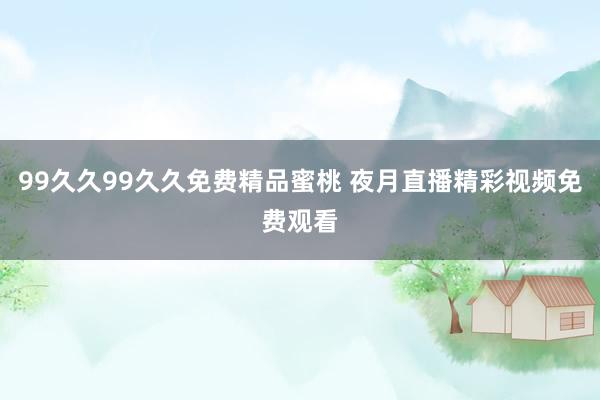 99久久99久久免费精品蜜桃 夜月直播精彩视频免费观看