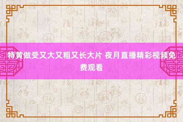 特黄做受又大又粗又长大片 夜月直播精彩视频免费观看