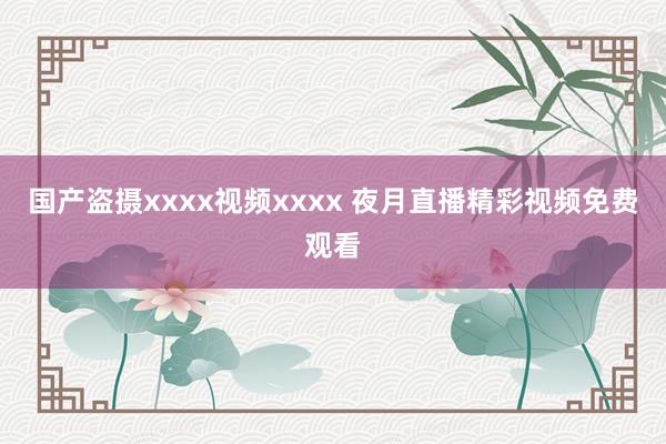 国产盗摄xxxx视频xxxx 夜月直播精彩视频免费观看