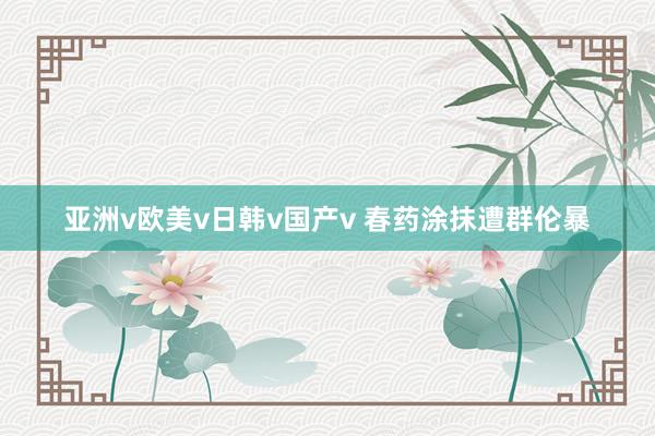 亚洲v欧美v日韩v国产v 春药涂抹遭群伦暴