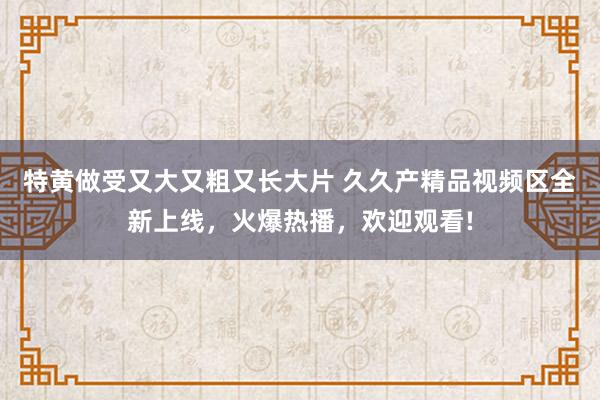 特黄做受又大又粗又长大片 久久产精品视频区全新上线，火爆热播，欢迎观看!