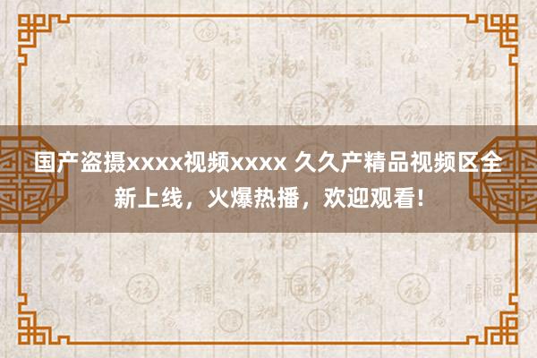 国产盗摄xxxx视频xxxx 久久产精品视频区全新上线，火爆热播，欢迎观看!