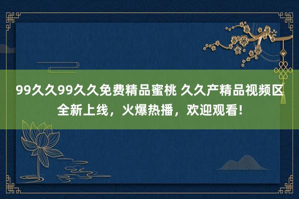 99久久99久久免费精品蜜桃 久久产精品视频区全新上线，火爆热播，欢迎观看!