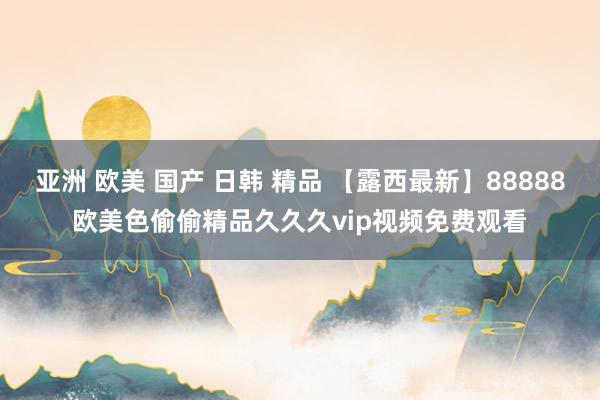 亚洲 欧美 国产 日韩 精品 【露西最新】88888欧美色偷偷精品久久久vip视频免费观看