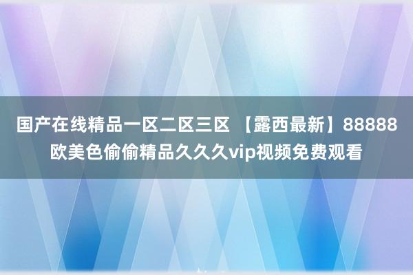 国产在线精品一区二区三区 【露西最新】88888欧美色偷偷精品久久久vip视频免费观看
