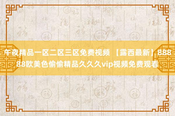午夜精品一区二区三区免费视频 【露西最新】88888欧美色偷偷精品久久久vip视频免费观看