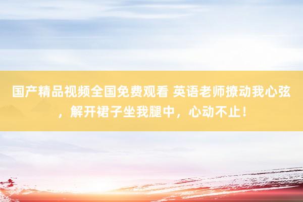 国产精品视频全国免费观看 英语老师撩动我心弦，解开裙子坐我腿中，心动不止！
