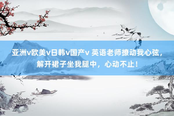 亚洲v欧美v日韩v国产v 英语老师撩动我心弦，解开裙子坐我腿中，心动不止！