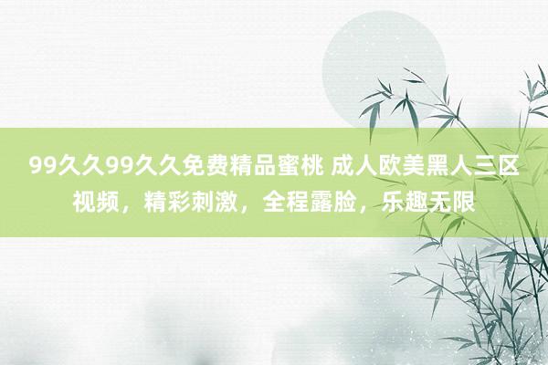 99久久99久久免费精品蜜桃 成人欧美黑人三区视频，精彩刺激，全程露脸，乐趣无限
