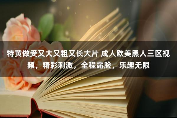 特黄做受又大又粗又长大片 成人欧美黑人三区视频，精彩刺激，全程露脸，乐趣无限