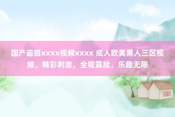 国产盗摄xxxx视频xxxx 成人欧美黑人三区视频，精彩刺激，全程露脸，乐趣无限