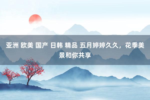 亚洲 欧美 国产 日韩 精品 五月婷婷久久，花季美景和你共享