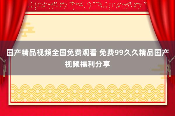 国产精品视频全国免费观看 免费99久久精品国产视频福利分享