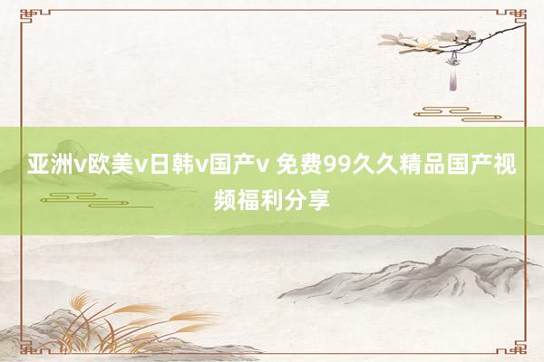 亚洲v欧美v日韩v国产v 免费99久久精品国产视频福利分享