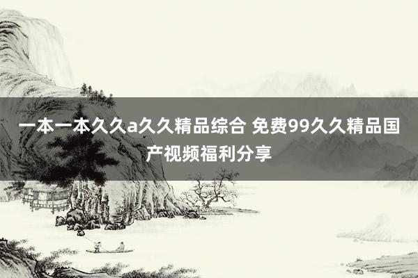 一本一本久久a久久精品综合 免费99久久精品国产视频福利分享