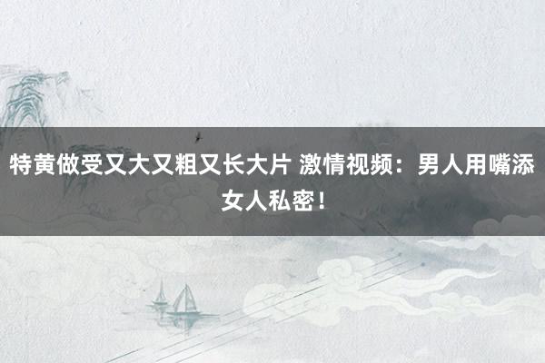 特黄做受又大又粗又长大片 激情视频：男人用嘴添女人私密！