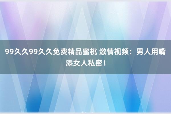 99久久99久久免费精品蜜桃 激情视频：男人用嘴添女人私密！