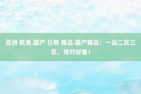 亚洲 欧美 国产 日韩 精品 国产精品：一品二区三区，绝对好看！