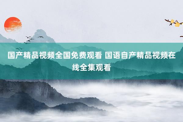 国产精品视频全国免费观看 国语自产精品视频在线全集观看