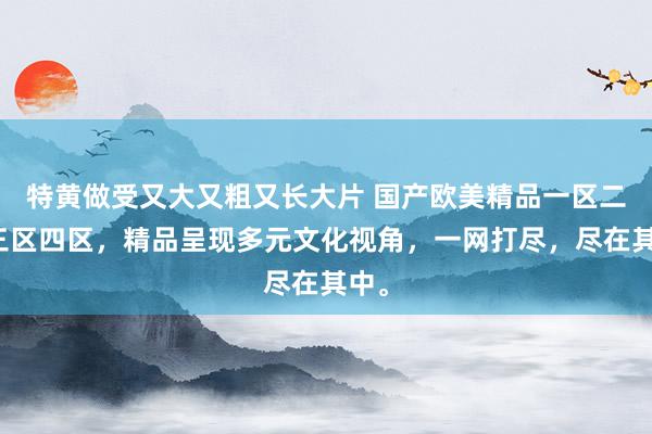 特黄做受又大又粗又长大片 国产欧美精品一区二区三区四区，精品呈现多元文化视角，一网打尽，尽在其中。