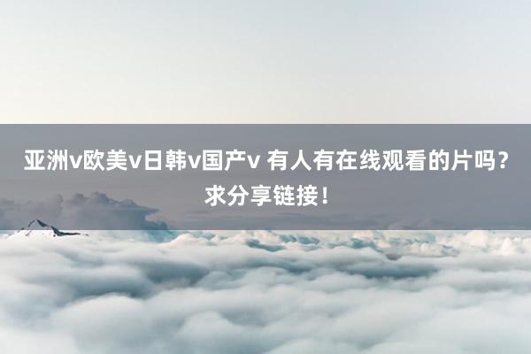 亚洲v欧美v日韩v国产v 有人有在线观看的片吗？求分享链接！