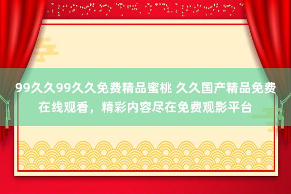 99久久99久久免费精品蜜桃 久久国产精品免费在线观看，精彩内容尽在免费观影平台