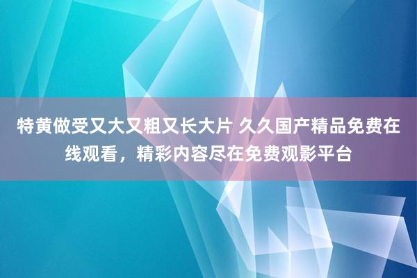 特黄做受又大又粗又长大片 久久国产精品免费在线观看，精彩内容尽在免费观影平台