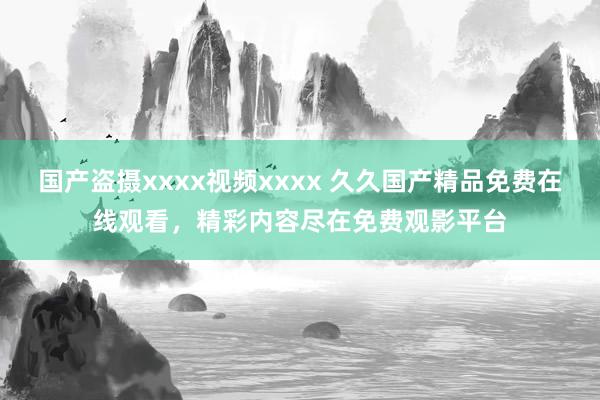 国产盗摄xxxx视频xxxx 久久国产精品免费在线观看，精彩内容尽在免费观影平台
